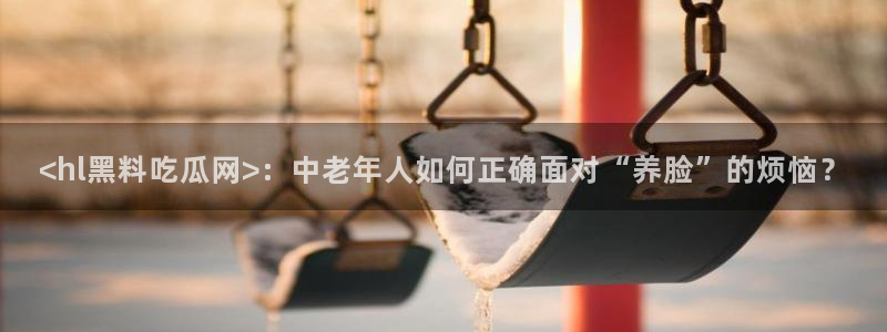 51吃瓜今日吃瓜莫里秀:<hl黑料吃瓜网>:中老年人如何正确面对“养脸”的烦恼?